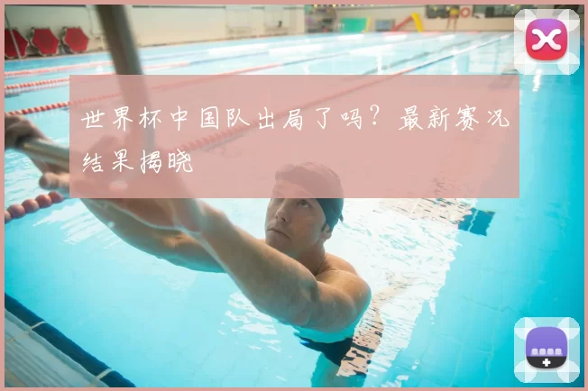 世界杯中国队出局了吗?最新赛况结果揭晓