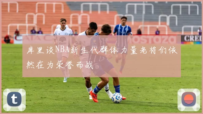 库里谈NBA新生代群体力量老将们依然在为荣誉而战
