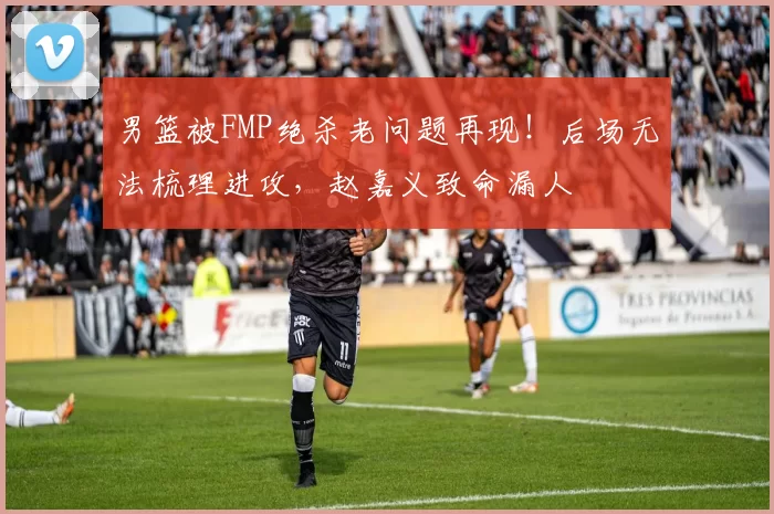 男篮被FMP绝杀老问题再现!后场无法梳理进攻,赵嘉义致命漏人