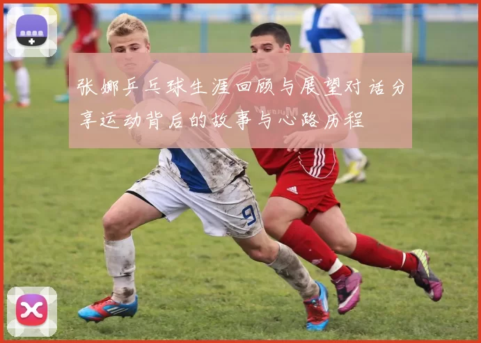 张娜乒乓球生涯回顾与展望对话分享运动背后的故事与心路历程