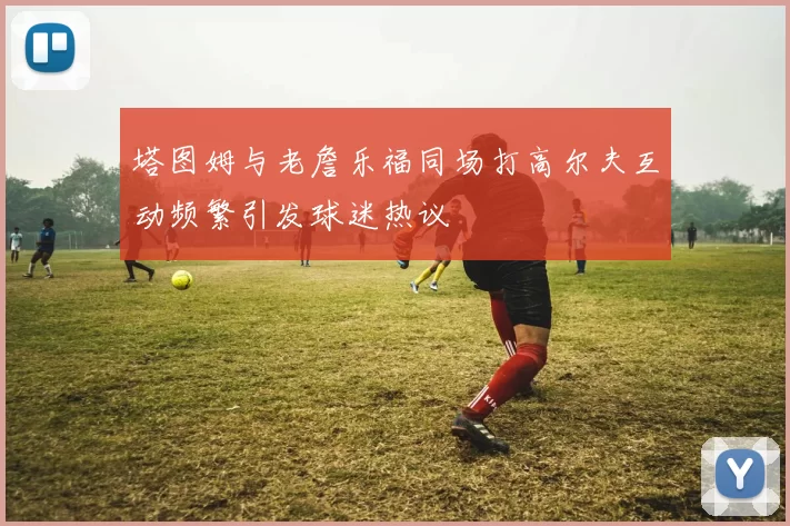 塔图姆与老詹乐福同场打高尔夫互动频繁引发球迷热议