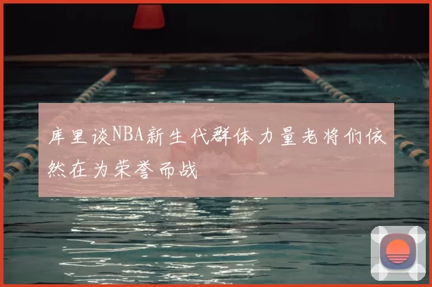 库里谈NBA新生代群体力量老将们依然在为荣誉而战