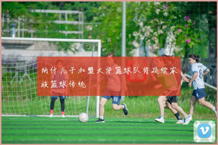 纳什儿子加盟大学篮球队将延续家族篮球传统