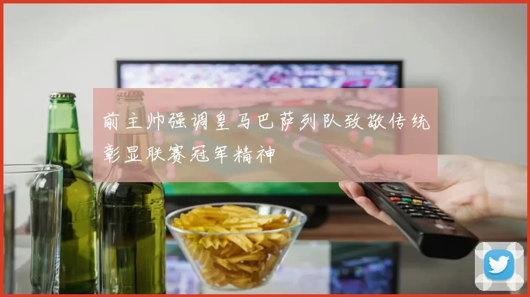 前主帅强调皇马巴萨列队致敬传统彰显联赛冠军精神