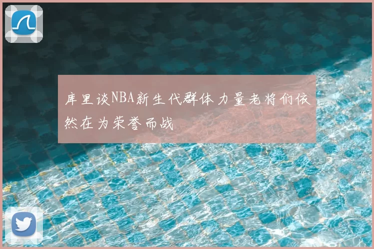 库里谈NBA新生代群体力量老将们依然在为荣誉而战