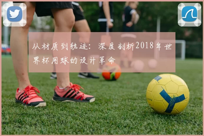 从材质到轨迹:深度剖析2018年世界杯用球的设计革命