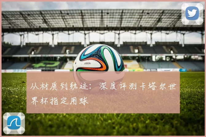 从材质到轨迹:深度评测卡塔尔世界杯指定用球
