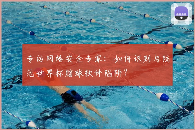 专访网络安全专家:如何识别与防范世界杯赌球软件陷阱?