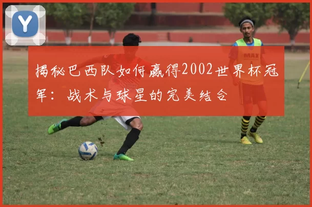 揭秘巴西队如何赢得2002世界杯冠军:战术与球星的完美结合