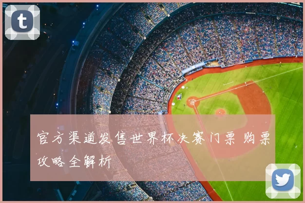 官方渠道发售世界杯决赛门票 购票攻略全解析