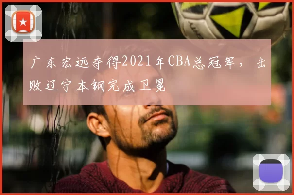 广东宏远夺得2021年CBA总冠军,击败辽宁本钢完成卫冕