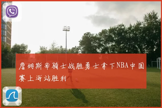 詹姆斯率骑士战胜勇士拿下NBA中国赛上海站胜利
