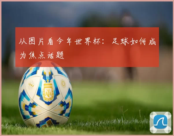 从图片看今年世界杯:足球如何成为焦点话题