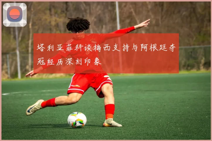 塔利亚菲科谈梅西支持与阿根廷夺冠经历深刻印象