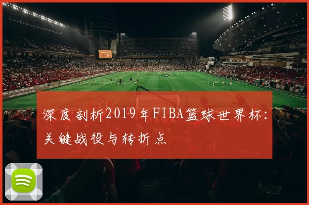 深度剖析2019年FIBA篮球世界杯：关键战役与转折点