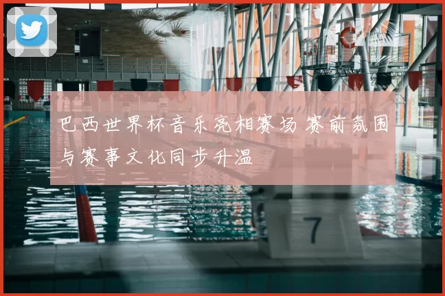 巴西世界杯音乐亮相赛场 赛前氛围与赛事文化同步升温