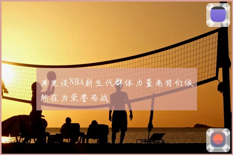 库里谈NBA新生代群体力量老将们依然在为荣誉而战