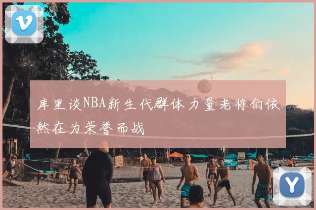 库里谈NBA新生代群体力量老将们依然在为荣誉而战