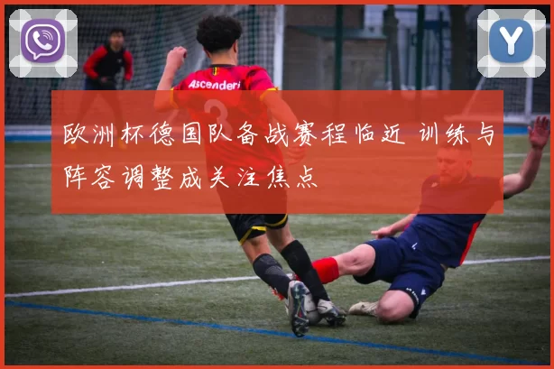 欧洲杯德国队备战赛程临近 训练与阵容调整成关注焦点