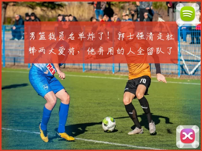 男篮裁员名单炸了!郭士强清走杜锋两大爱将,他弃用的人全留队了