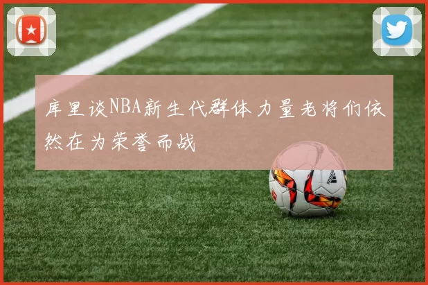 库里谈NBA新生代群体力量老将们依然在为荣誉而战