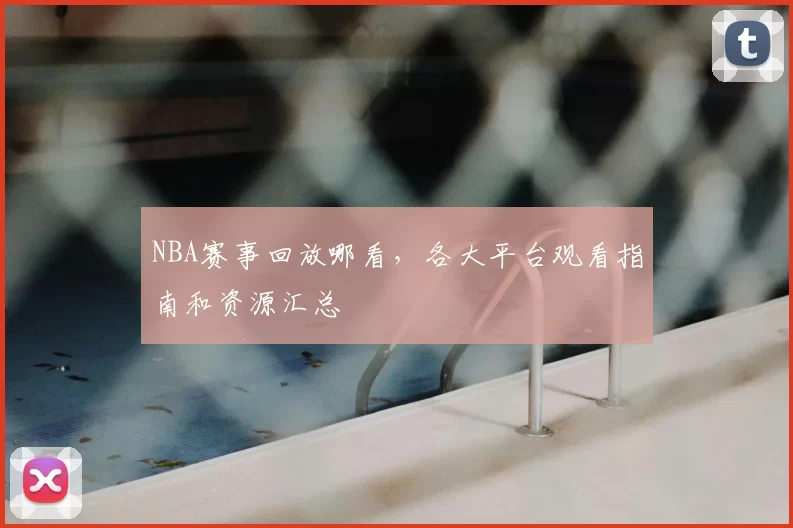 NBA赛事回放哪看,各大平台观看指南和资源汇总