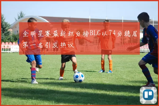 全明星赛最新积分榜BLG以74分稳居第一名引发热议