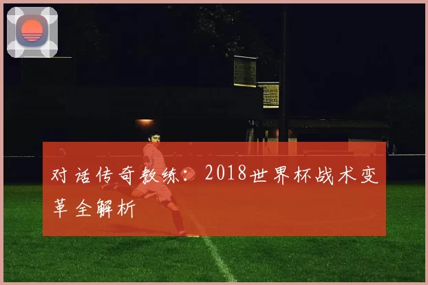 对话传奇教练:2018世界杯战术变革全解析