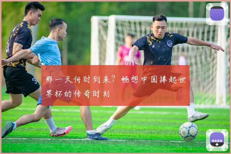 那一天何时到来?畅想中国捧起世界杯的传奇时刻