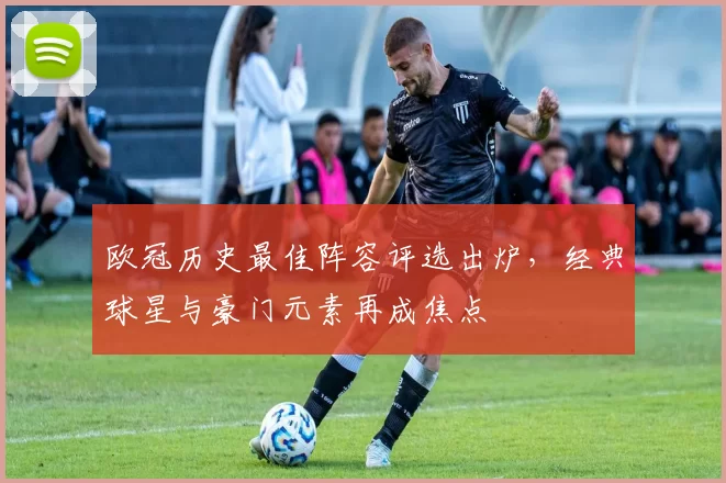欧冠历史最佳阵容评选出炉，经典球星与豪门元素再成焦点