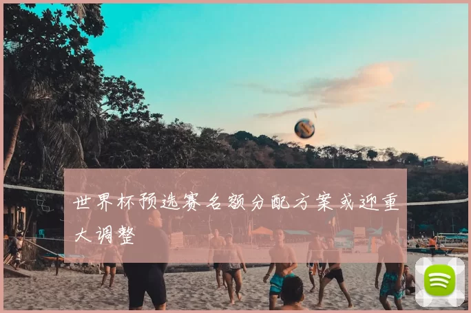 世界杯预选赛名额分配方案或迎重大调整
