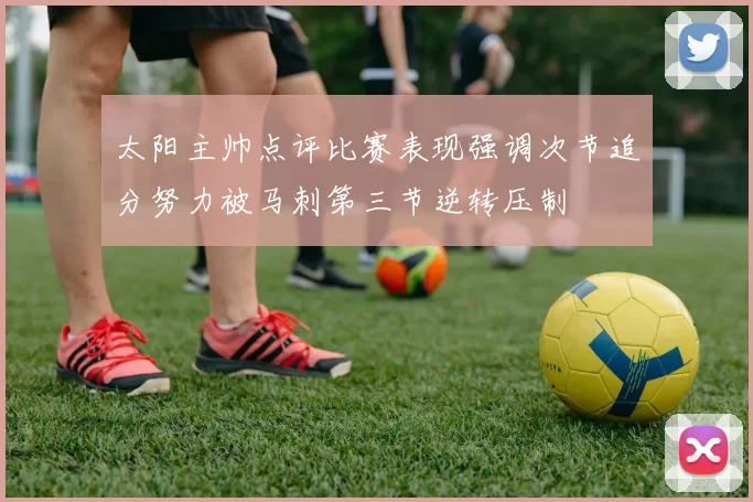 太阳主帅点评比赛表现强调次节追分努力被马刺第三节逆转压制