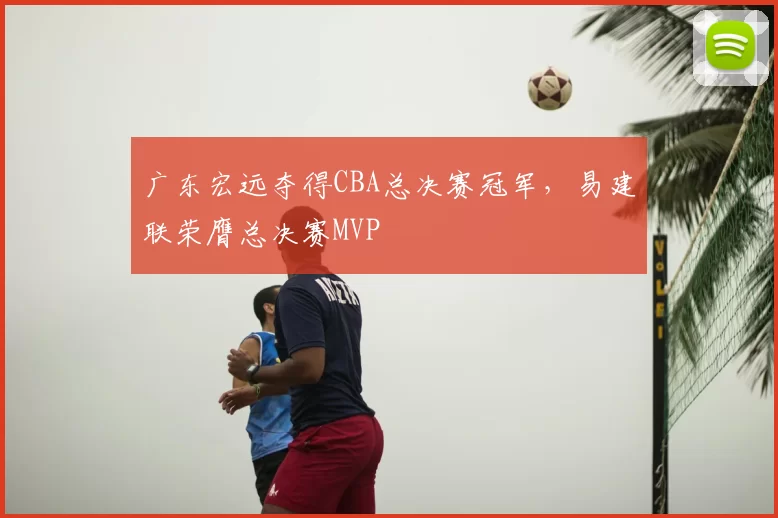 广东宏远夺得CBA总决赛冠军，易建联荣膺总决赛MVP