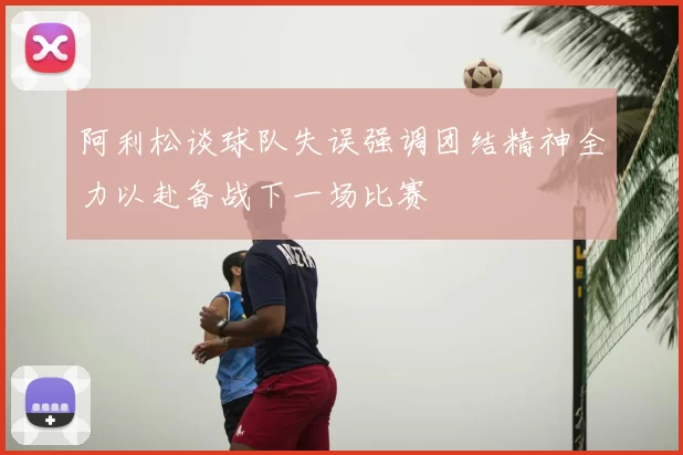 阿利松谈球队失误强调团结精神全力以赴备战下一场比赛