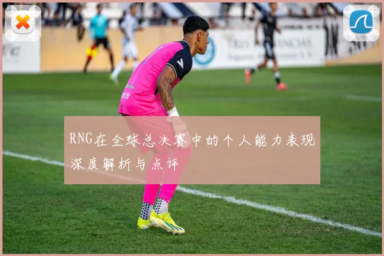 RNG在全球总决赛中的个人能力表现深度解析与点评