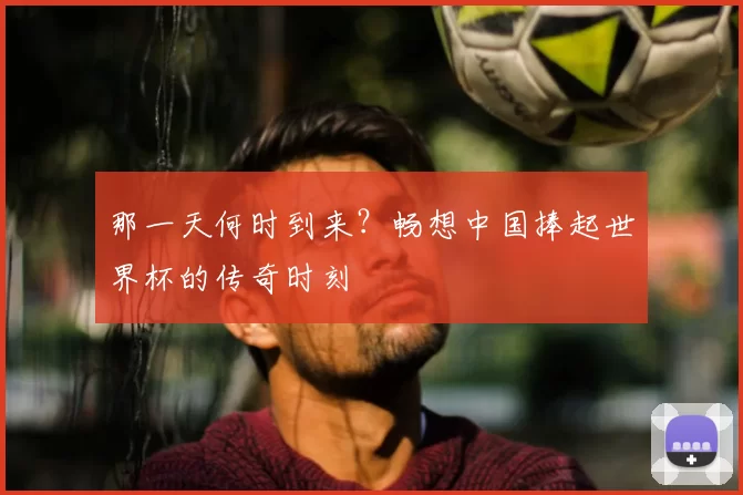 那一天何时到来?畅想中国捧起世界杯的传奇时刻