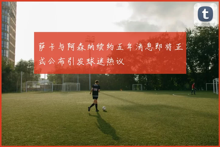 萨卡与阿森纳续约五年消息即将正式公布引发球迷热议
