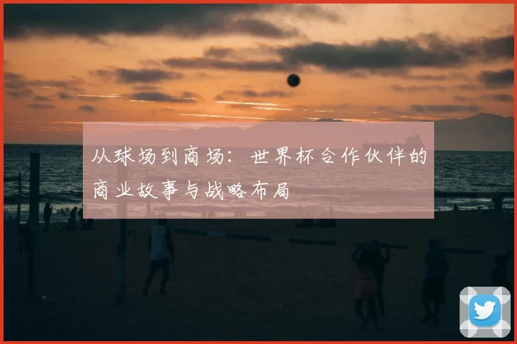 从球场到商场:世界杯合作伙伴的商业故事与战略布局
