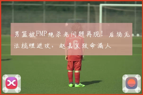 男篮被FMP绝杀老问题再现!后场无法梳理进攻,赵嘉义致命漏人
