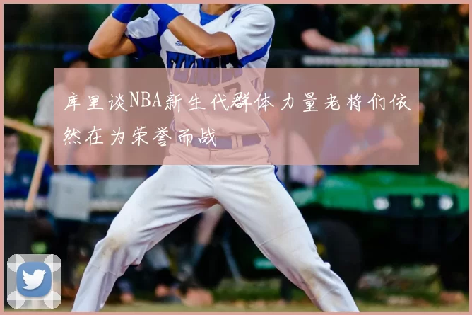 库里谈NBA新生代群体力量老将们依然在为荣誉而战