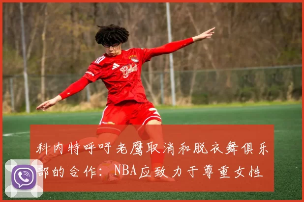 科内特呼吁老鹰取消和脱衣舞俱乐部的合作:NBA应致力于尊重女性