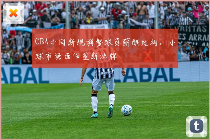 CBA合同新规调整球员薪酬结构,小球市场面临重新洗牌
