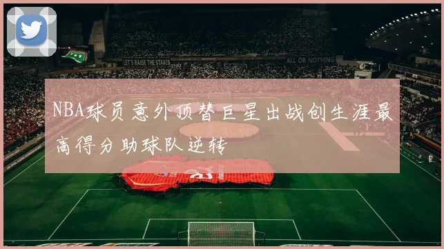 NBA球员意外顶替巨星出战创生涯最高得分助球队逆转