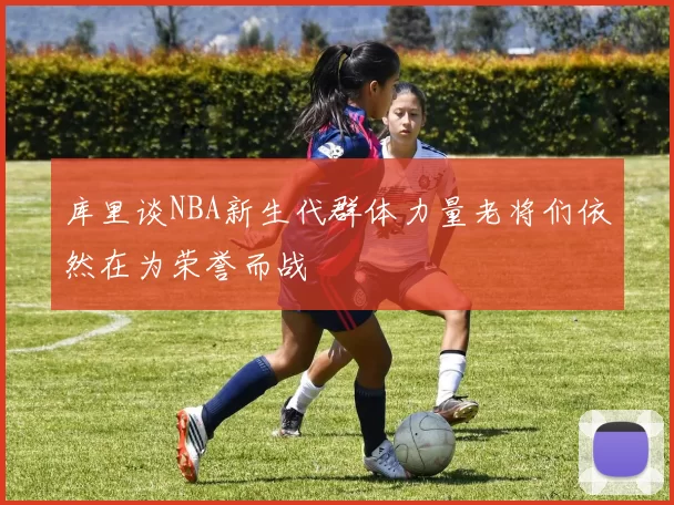 库里谈NBA新生代群体力量老将们依然在为荣誉而战