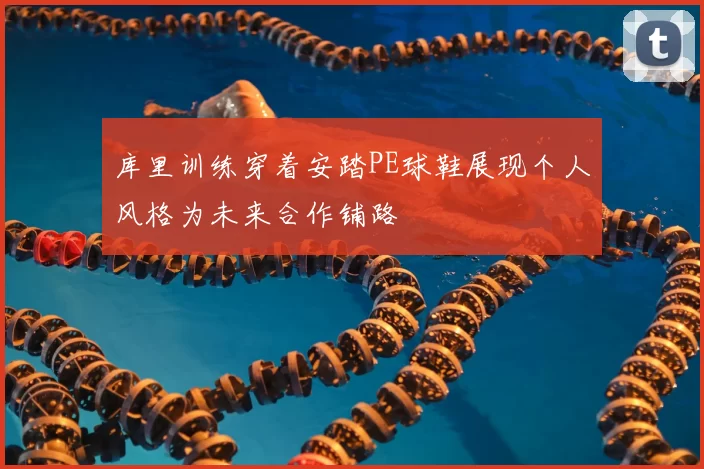 库里训练穿着安踏PE球鞋展现个人风格为未来合作铺路