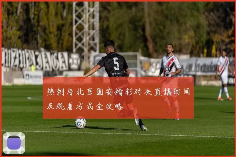 热刺与北京国安精彩对决直播时间及观看方式全攻略