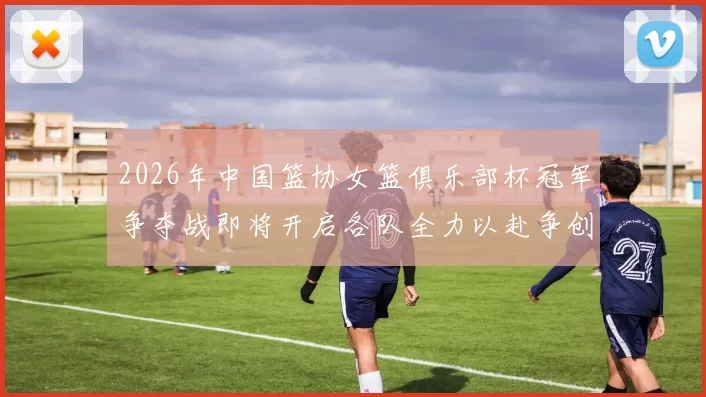 2026年中国篮协女篮俱乐部杯冠军争夺战即将开启各队全力以赴争创佳绩