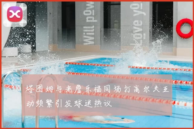 塔图姆与老詹乐福同场打高尔夫互动频繁引发球迷热议
