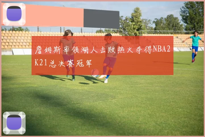詹姆斯率领湖人击败热火夺得NBA2K21总决赛冠军