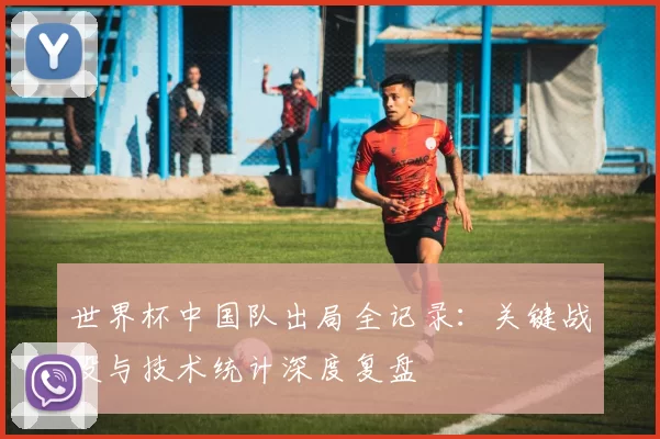 世界杯中国队出局全记录:关键战役与技术统计深度复盘